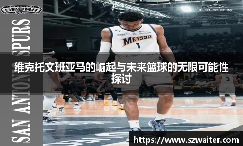 维克托文班亚马的崛起与未来篮球的无限可能性探讨